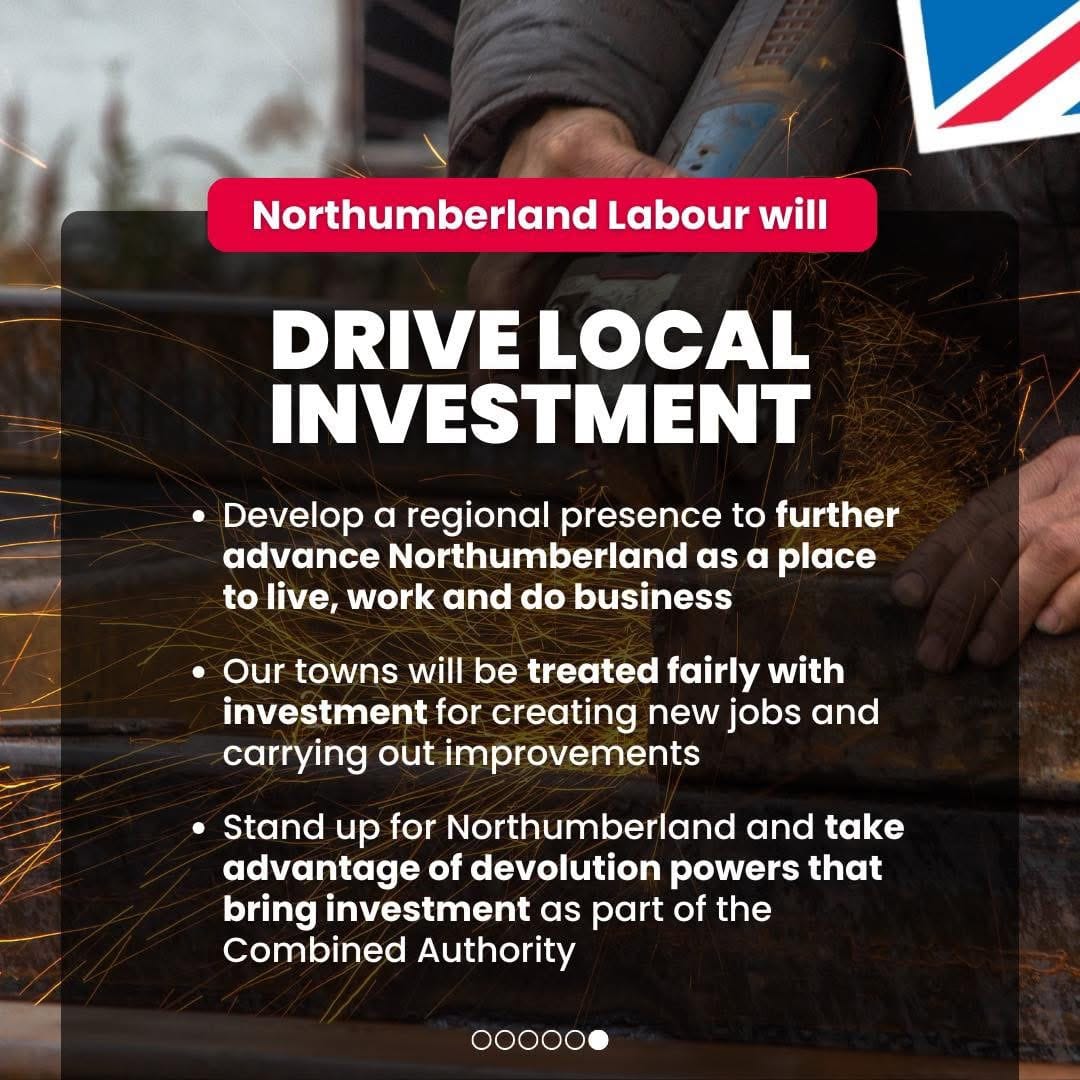 Northumberland Labour will drive local investment. Develop a regional presence to further advance Northumberland as a place to live, work and do business; Our towns will be treated fairly with investment for creating new jobs and carrying out improvements; Stand up for Northumberland and take advantage of devolution powers that bring investment as part of the Combined Authority.Promoted by Scott Dickinson on behalf of Northumberland Labour, both at 2 Beehive House, North Broomhill, NE65 9UD.