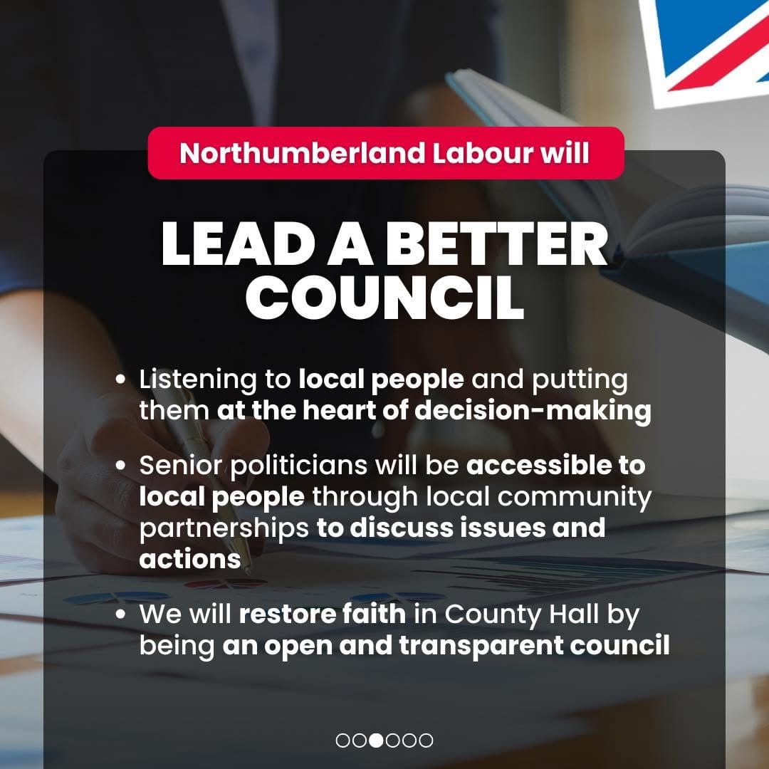 Northumberland Labour will lead a better council. Listening to local people and putting them at the heart of decision-making; senior politicians will be accessible to local people through local community partnerships to discuss issues and actions; we will restore faith in county hall by being an open and transparent council. Promoted by Scott Dickinson on behalf of Northumberland Labour, both at 2 Beehive House, North Broomhill, NE65 9UD.