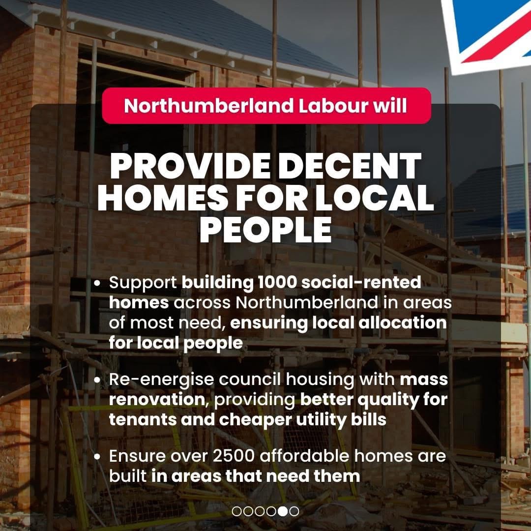 Northumberland Labour will provide decent homes for Local People. Support building 1000 social-rented homes across Northumberland in areas of most need, ensuring local allocation for local people; Re-energise council housing with mass renovation, providing better quality for tenants and cheaper bills; ensure over 2500 affordable homes are built in areas that need them.Promoted by Scott Dickinson on behalf of Northumberland Labour, both at 2 Beehive House, North Broomhill, NE65 9UD.