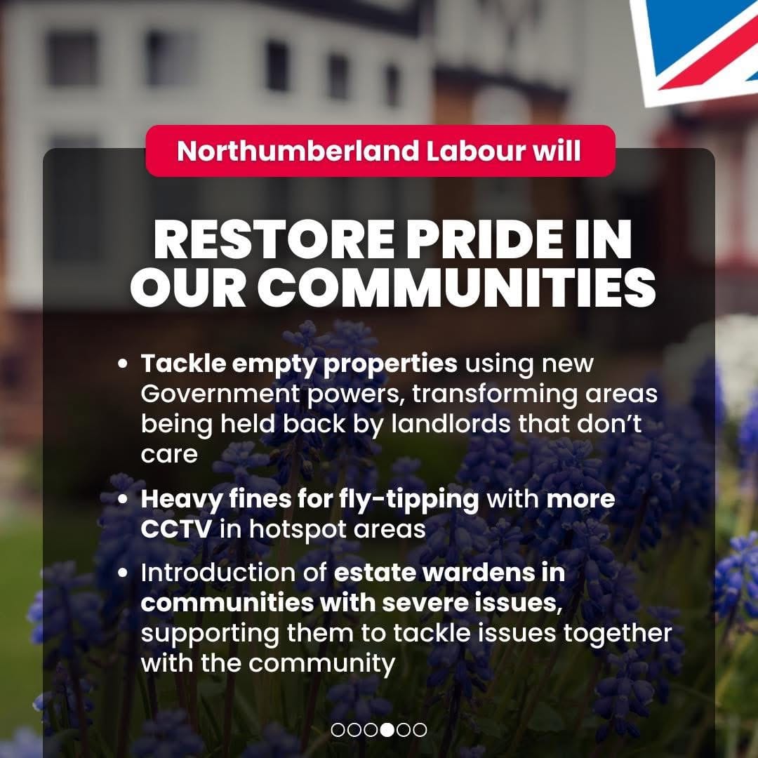 Northumberland Labour will restore pride in local communities. Tackle empty properties using new government powers, transforming areas being held back by landlords that don't care; Heavy fines for fly-tipping with more CCTV in hotspot areas; Introduction of estate wardens in communities with severe issues, supporting them to tackle issues together with the community.Promoted by Scott Dickinson on behalf of Northumberland Labour, both at 2 Beehive House, North Broomhill, NE65 9UD.