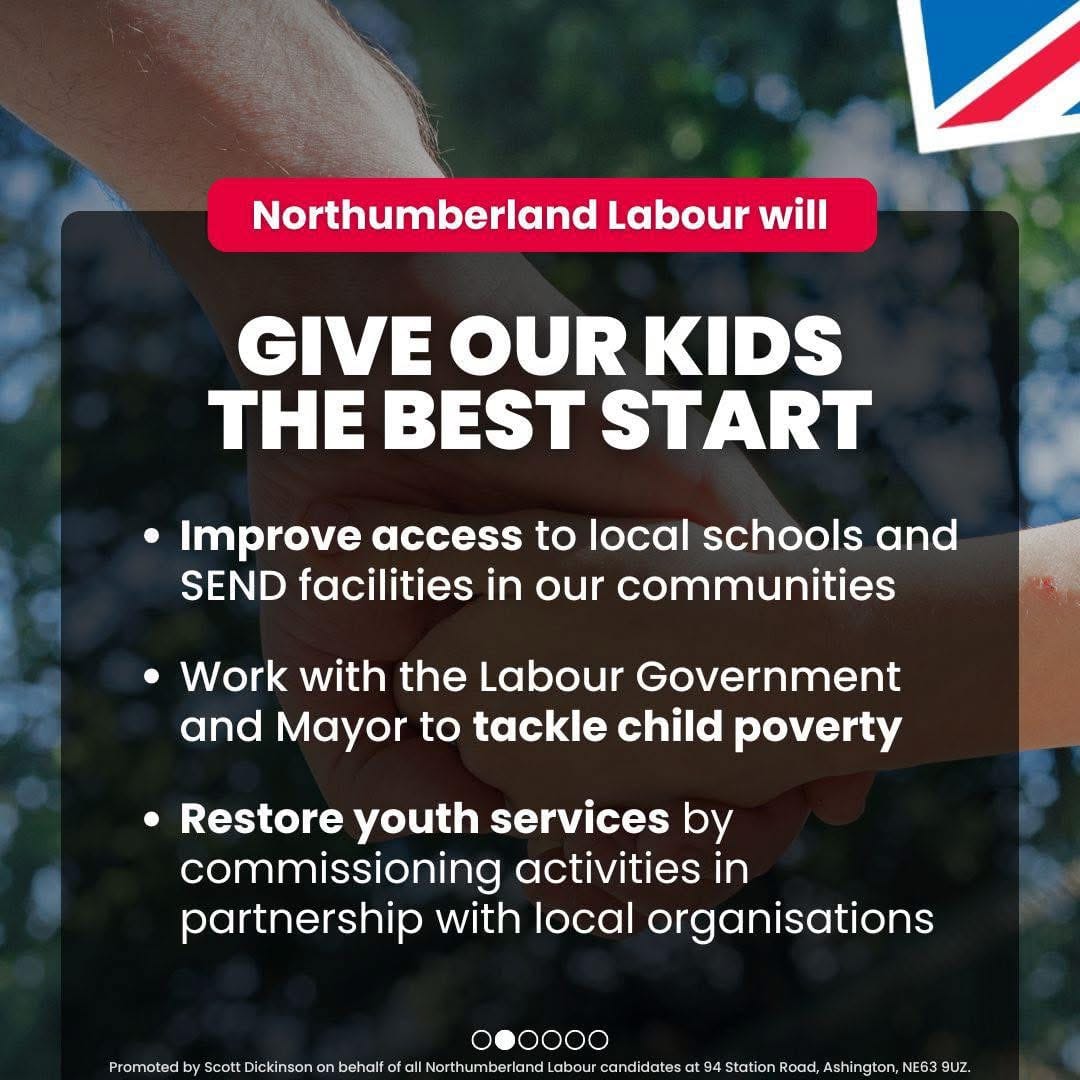 Northumberland Labour will give our kids the best start. Improving access to local schools and SEND facilities in our communities; work with the Labour Government and Mayor to tackle child poverty; restore youth services by commissioning activities in partnership with local organisations.Promoted by Scott Dickinson on behalf of Northumberland Labour, both at 2 Beehive House, North Broomhill, NE65 9UD.